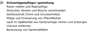 Grünanlagenpflege/-gestaltung Rasen mähen und Rasenpflege Sträucher, Hecken und Büsche verschneiden Gehölzschnitt (Form und Grundschnitte) Pflege und Erneuerung von Pflanzflächen Laub im Spätherbst aus Gartenanlage rechen und entsorgen Unkraut entfernen Beräumung von Gartenabfällen
